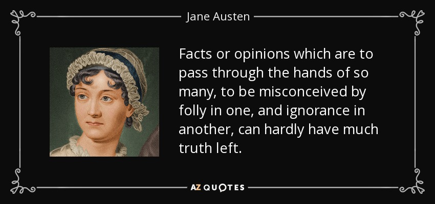 Facts or opinions which are to pass through the hands of so many, to be misconceived by folly in one, and ignorance in another, can hardly have much truth left. - Jane Austen
