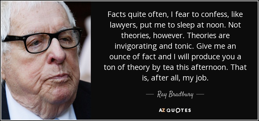 Facts quite often, I fear to confess, like lawyers, put me to sleep at noon. Not theories, however. Theories are invigorating and tonic. Give me an ounce of fact and I will produce you a ton of theory by tea this afternoon. That is, after all, my job. - Ray Bradbury