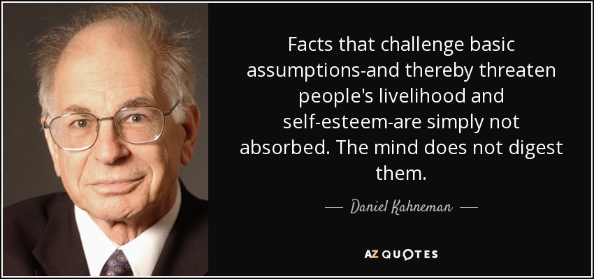 Facts that challenge basic assumptions-and thereby threaten people's livelihood and self-esteem-are simply not absorbed. The mind does not digest them. - Daniel Kahneman