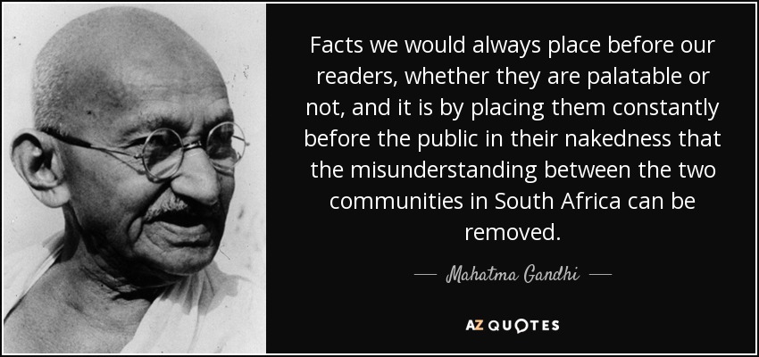 Facts we would always place before our readers, whether they are palatable or not, and it is by placing them constantly before the public in their nakedness that the misunderstanding between the two communities in South Africa can be removed. - Mahatma Gandhi