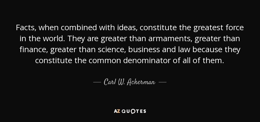 Facts, when combined with ideas, constitute the greatest force in the world. They are greater than armaments, greater than finance, greater than science, business and law because they constitute the common denominator of all of them. - Carl W. Ackerman