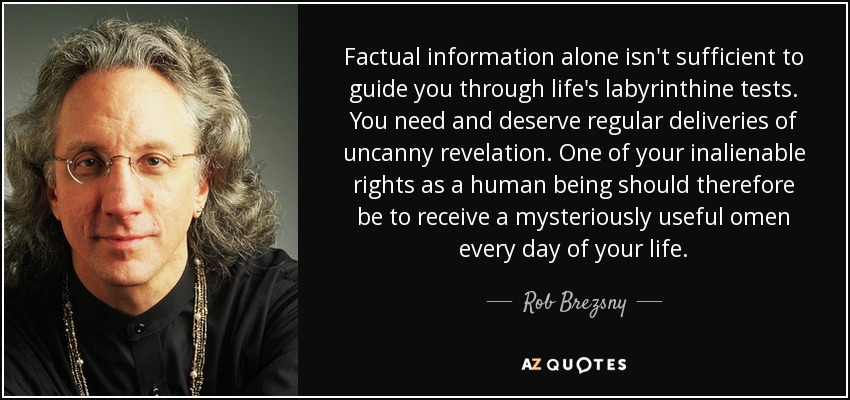 Factual information alone isn't sufficient to guide you through life's labyrinthine tests. You need and deserve regular deliveries of uncanny revelation. One of your inalienable rights as a human being should therefore be to receive a mysteriously useful omen every day of your life. - Rob Brezsny