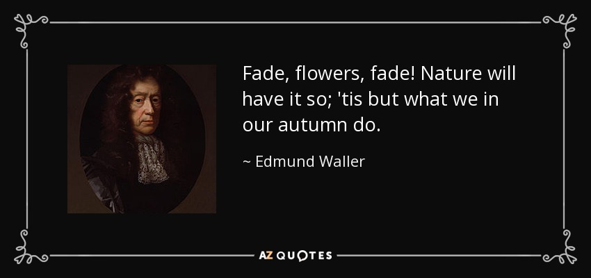 Fade, flowers, fade! Nature will have it so; 'tis but what we in our autumn do. - Edmund Waller