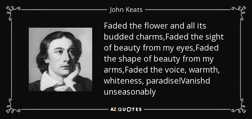 Faded the flower and all its budded charms,Faded the sight of beauty from my eyes,Faded the shape of beauty from my arms,Faded the voice, warmth, whiteness, paradise!Vanishd unseasonably - John Keats
