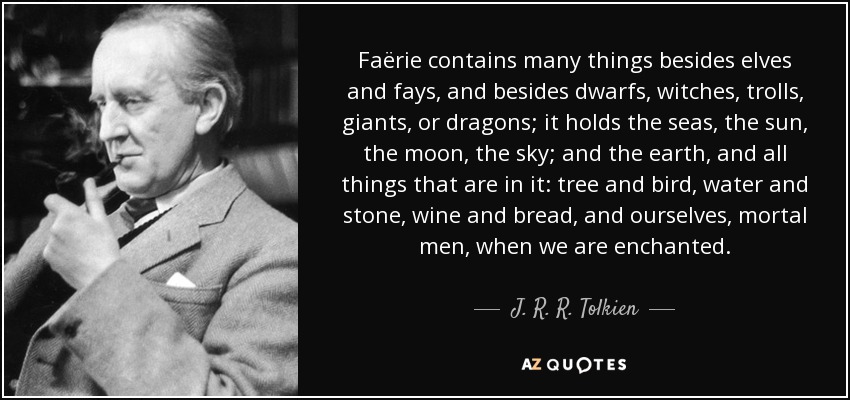 Faërie contains many things besides elves and fays, and besides dwarfs, witches, trolls, giants, or dragons; it holds the seas, the sun, the moon, the sky; and the earth, and all things that are in it: tree and bird, water and stone, wine and bread, and ourselves, mortal men, when we are enchanted. - J. R. R. Tolkien