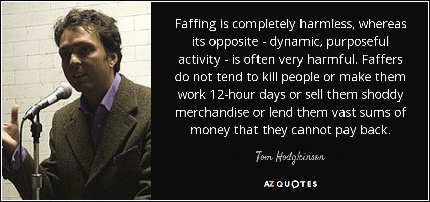 Faffing is completely harmless, whereas its opposite - dynamic, purposeful activity - is often very harmful. Faffers do not tend to kill people or make them work 12-hour days or sell them shoddy merchandise or lend them vast sums of money that they cannot pay back. - Tom Hodgkinson