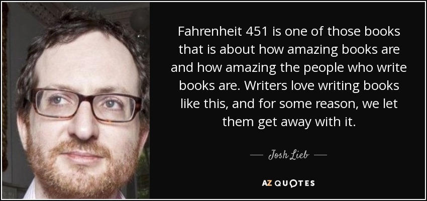 Fahrenheit 451 is one of those books that is about how amazing books are and how amazing the people who write books are. Writers love writing books like this, and for some reason, we let them get away with it. - Josh Lieb
