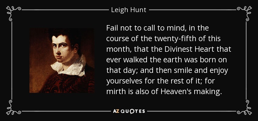 Fail not to call to mind, in the course of the twenty-fifth of this month, that the Divinest Heart that ever walked the earth was born on that day; and then smile and enjoy yourselves for the rest of it; for mirth is also of Heaven's making. - Leigh Hunt