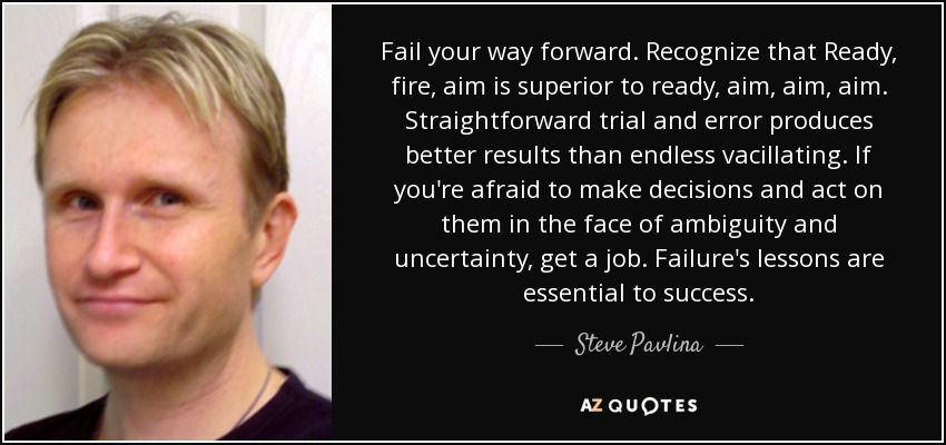 Fail your way forward. Recognize that Ready, fire, aim is superior to ready, aim, aim, aim. Straightforward trial and error produces better results than endless vacillating. If you're afraid to make decisions and act on them in the face of ambiguity and uncertainty, get a job. Failure's lessons are essential to success. - Steve Pavlina