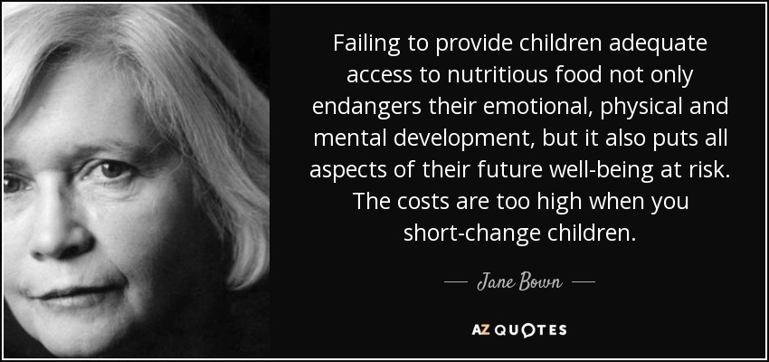 Failing to provide children adequate access to nutritious food not only endangers their emotional, physical and mental development, but it also puts all aspects of their future well-being at risk. The costs are too high when you short-change children. - Jane Bown