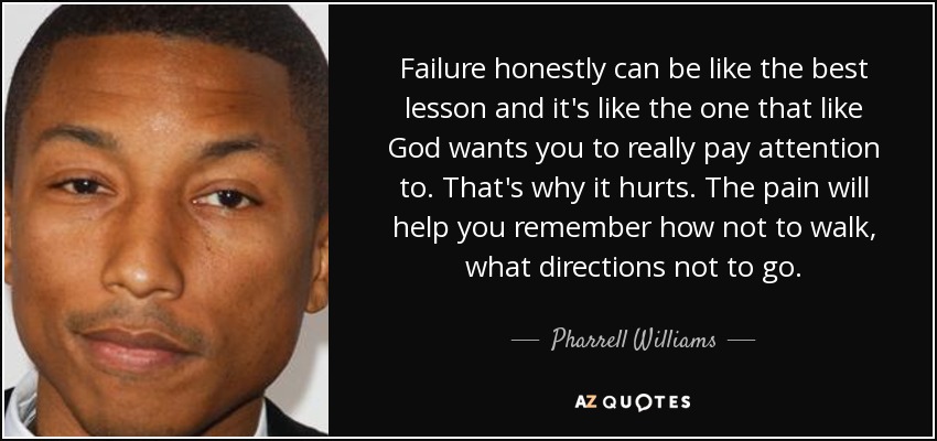 Failure honestly can be like the best lesson and it's like the one that like God wants you to really pay attention to. That's why it hurts. The pain will help you remember how not to walk, what directions not to go. - Pharrell Williams