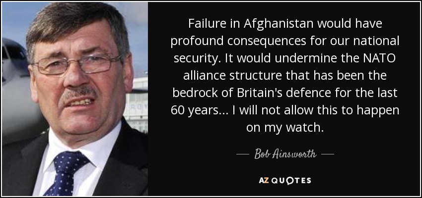 Failure in Afghanistan would have profound consequences for our national security. It would undermine the NATO alliance structure that has been the bedrock of Britain's defence for the last 60 years... I will not allow this to happen on my watch. - Bob Ainsworth