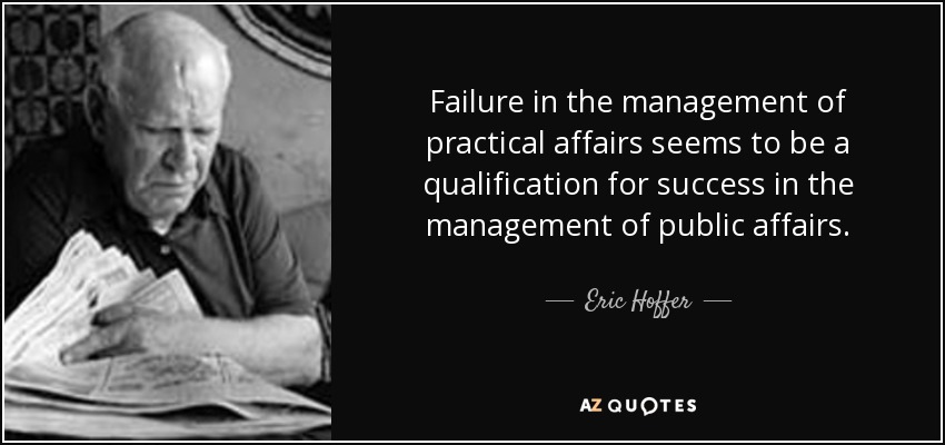 Failure in the management of practical affairs seems to be a qualification for success in the management of public affairs. - Eric Hoffer