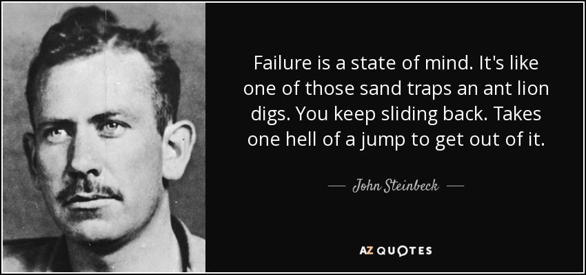 Failure is a state of mind. It's like one of those sand traps an ant lion digs. You keep sliding back. Takes one hell of a jump to get out of it. - John Steinbeck
