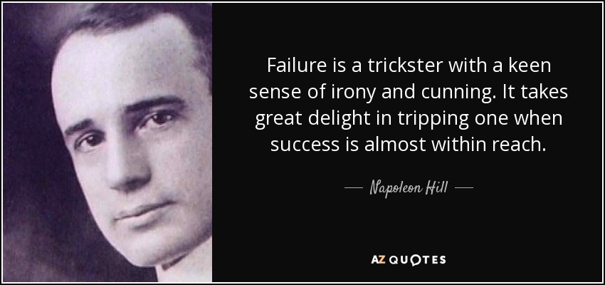 Failure is a trickster with a keen sense of irony and cunning. It takes great delight in tripping one when success is almost within reach. - Napoleon Hill