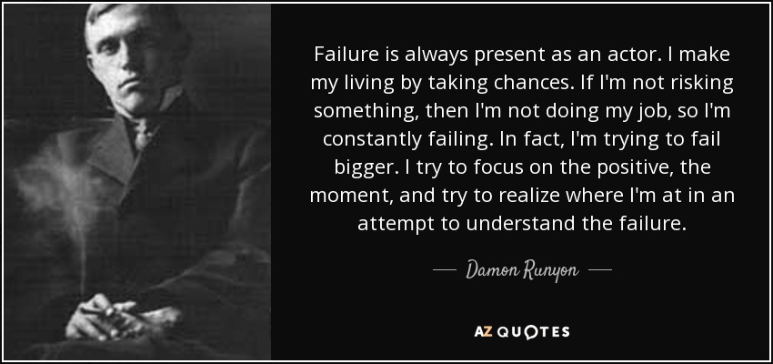 Failure is always present as an actor. I make my living by taking chances. If I'm not risking something, then I'm not doing my job, so I'm constantly failing. In fact, I'm trying to fail bigger. I try to focus on the positive, the moment, and try to realize where I'm at in an attempt to understand the failure. - Damon Runyon
