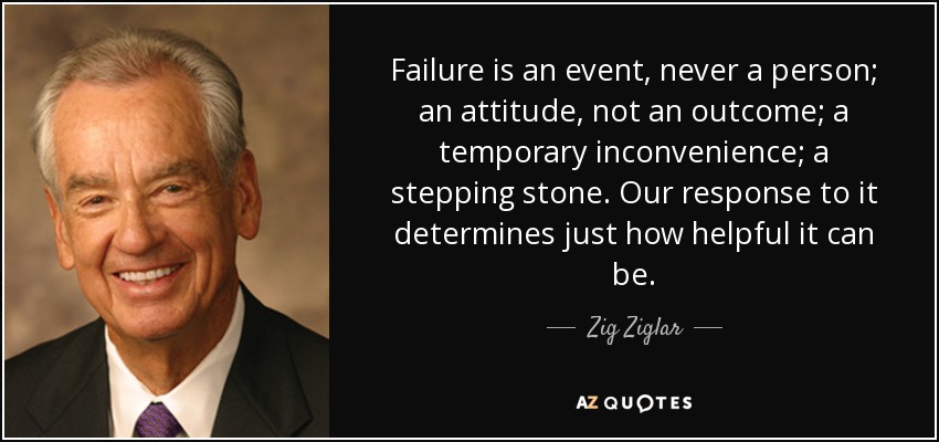 Failure is an event, never a person; an attitude, not an outcome; a temporary inconvenience; a stepping stone. Our response to it determines just how helpful it can be. - Zig Ziglar