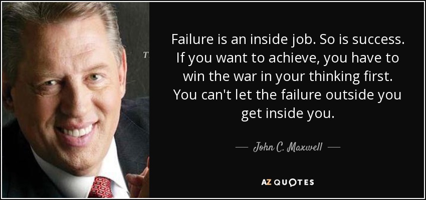Failure is an inside job. So is success. If you want to achieve, you have to win the war in your thinking first. You can't let the failure outside you get inside you. - John C. Maxwell