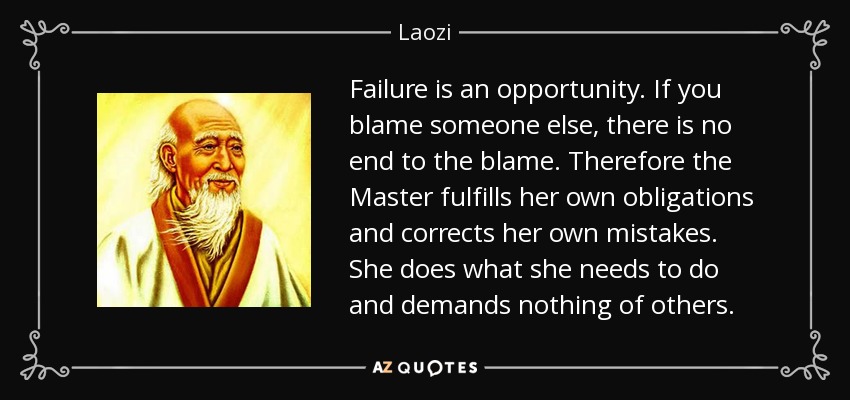 Failure is an opportunity. If you blame someone else, there is no end to the blame. Therefore the Master fulfills her own obligations and corrects her own mistakes. She does what she needs to do and demands nothing of others. - Laozi