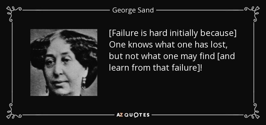 [Failure is hard initially because] One knows what one has lost, but not what one may find [and learn from that failure]! - George Sand