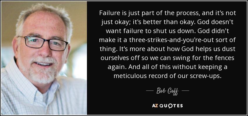 Failure is just part of the process, and it's not just okay; it's better than okay. God doesn't want failure to shut us down. God didn't make it a three-strikes-and-you're-out sort of thing. It's more about how God helps us dust ourselves off so we can swing for the fences again. And all of this without keeping a meticulous record of our screw-ups. - Bob Goff