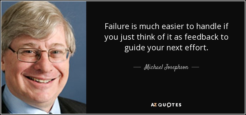 Failure is much easier to handle if you just think of it as feedback to guide your next effort. - Michael Josephson
