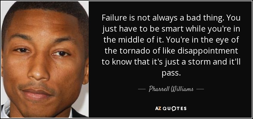 Failure is not always a bad thing. You just have to be smart while you're in the middle of it. You're in the eye of the tornado of like disappointment to know that it's just a storm and it'll pass. - Pharrell Williams