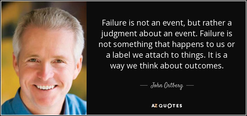 Failure is not an event, but rather a judgment about an event. Failure is not something that happens to us or a label we attach to things. It is a way we think about outcomes. - John Ortberg