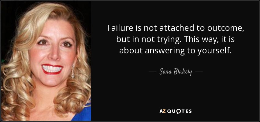 Failure is not attached to outcome, but in not trying. This way, it is about answering to yourself. - Sara Blakely