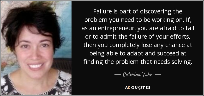 Failure is part of discovering the problem you need to be working on. If, as an entrepreneur, you are afraid to fail or to admit the failure of your efforts, then you completely lose any chance at being able to adapt and succeed at finding the problem that needs solving. - Caterina Fake