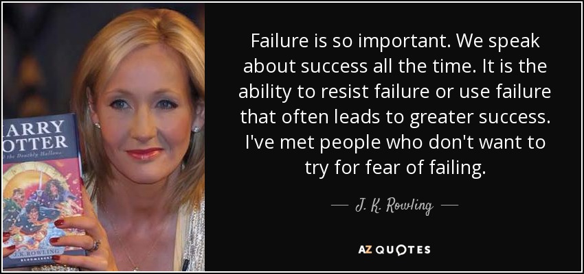 Failure is so important. We speak about success all the time. It is the ability to resist failure or use failure that often leads to greater success. I've met people who don't want to try for fear of failing. - J. K. Rowling