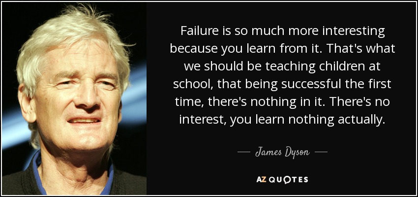 Failure is so much more interesting because you learn from it. That's what we should be teaching children at school, that being successful the first time, there's nothing in it. There's no interest, you learn nothing actually. - James Dyson