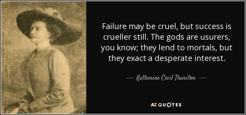 Failure may be cruel, but success is crueller still. The gods are usurers, you know; they lend to mortals, but they exact a desperate interest. - Katherine Cecil Thurston