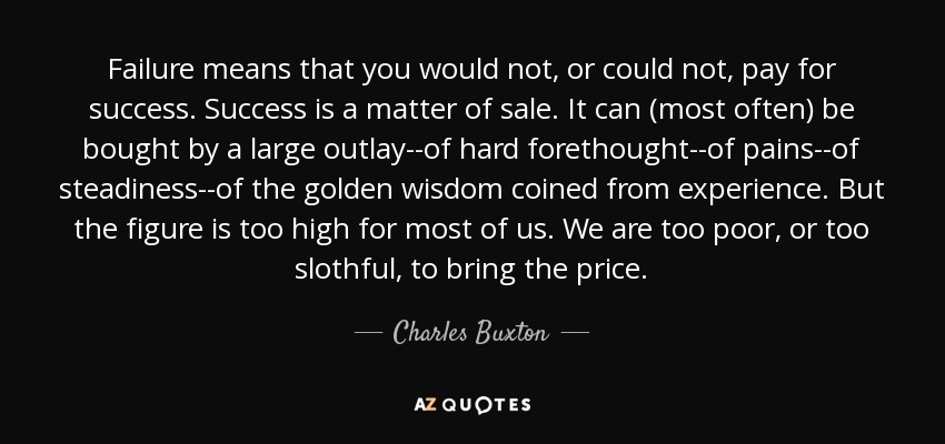 Failure means that you would not, or could not, pay for success. Success is a matter of sale. It can (most often) be bought by a large outlay--of hard forethought--of pains--of steadiness--of the golden wisdom coined from experience. But the figure is too high for most of us. We are too poor, or too slothful, to bring the price. - Charles Buxton