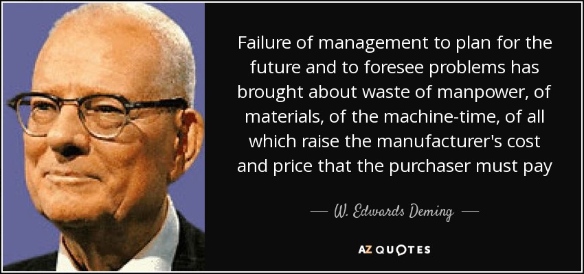 Failure of management to plan for the future and to foresee problems has brought about waste of manpower, of materials, of the machine-time, of all which raise the manufacturer's cost and price that the purchaser must pay - W. Edwards Deming