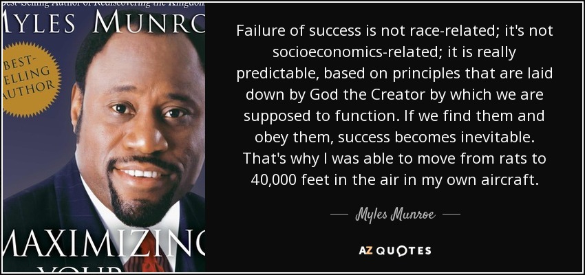 Failure of success is not race-related; it's not socioeconomics-related; it is really predictable, based on principles that are laid down by God the Creator by which we are supposed to function. If we find them and obey them, success becomes inevitable. That's why I was able to move from rats to 40,000 feet in the air in my own aircraft. - Myles Munroe