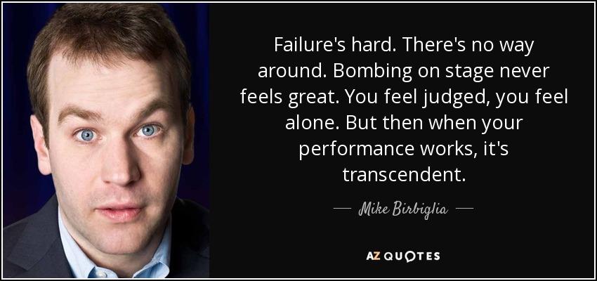 Failure's hard. There's no way around. Bombing on stage never feels great. You feel judged, you feel alone. But then when your performance works, it's transcendent. - Mike Birbiglia