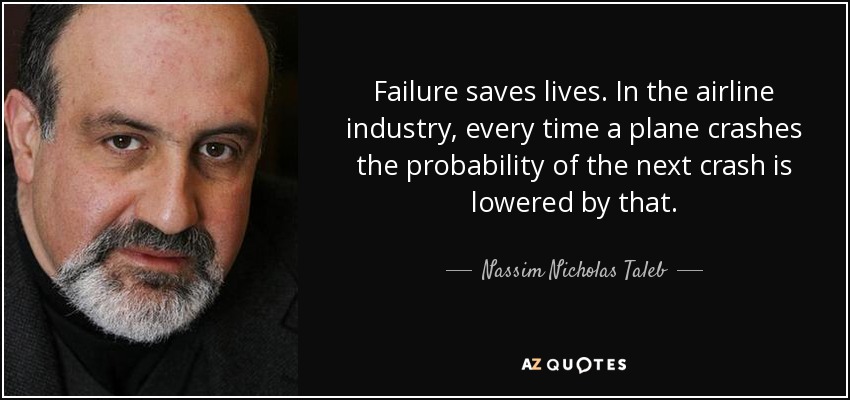 Failure saves lives. In the airline industry, every time a plane crashes the probability of the next crash is lowered by that. - Nassim Nicholas Taleb