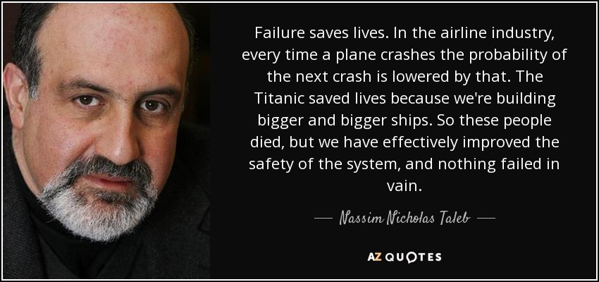 Failure saves lives. In the airline industry, every time a plane crashes the probability of the next crash is lowered by that. The Titanic saved lives because we're building bigger and bigger ships. So these people died, but we have effectively improved the safety of the system, and nothing failed in vain. - Nassim Nicholas Taleb