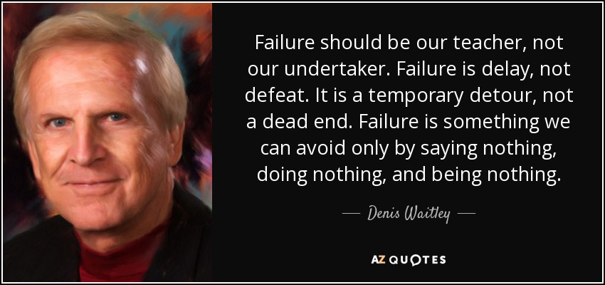 Failure should be our teacher, not our undertaker. Failure is delay, not defeat. It is a temporary detour, not a dead end. Failure is something we can avoid only by saying nothing, doing nothing, and being nothing. - Denis Waitley