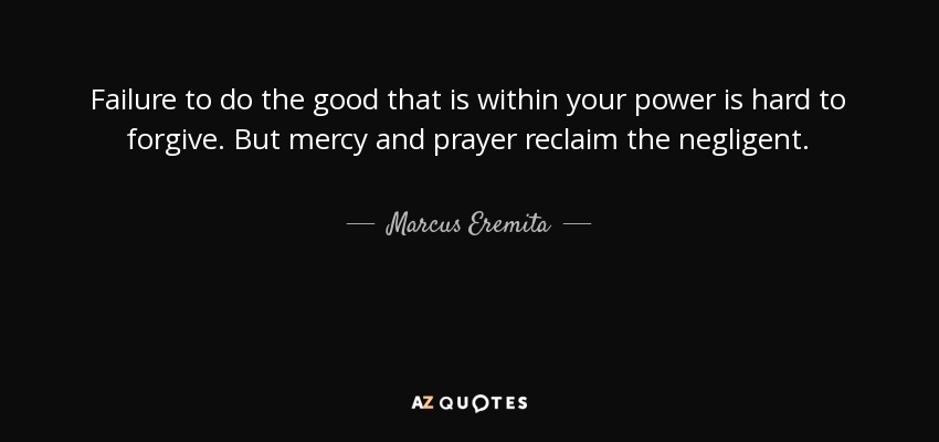 Failure to do the good that is within your power is hard to forgive. But mercy and prayer reclaim the negligent. - Marcus Eremita