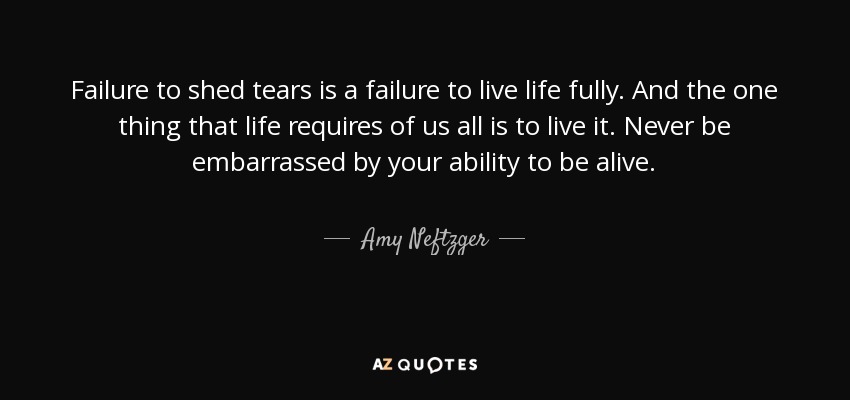 Failure to shed tears is a failure to live life fully. And the one thing that life requires of us all is to live it. Never be embarrassed by your ability to be alive. - Amy Neftzger