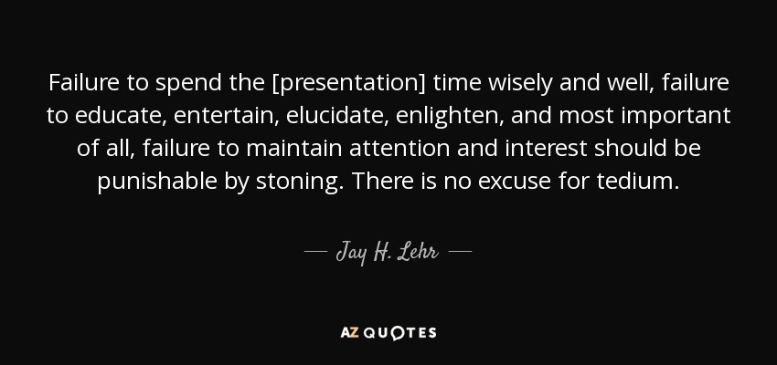 Failure to spend the [presentation] time wisely and well, failure to educate, entertain, elucidate, enlighten, and most important of all, failure to maintain attention and interest should be punishable by stoning. There is no excuse for tedium. - Jay H. Lehr