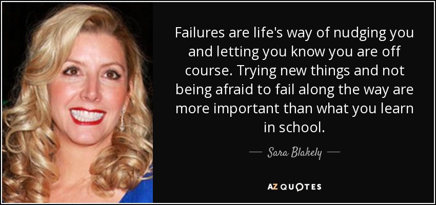 Failures are life's way of nudging you and letting you know you are off course. Trying new things and not being afraid to fail along the way are more important than what you learn in school. - Sara Blakely