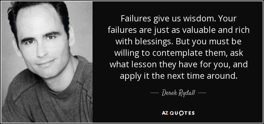 Failures give us wisdom. Your failures are just as valuable and rich with blessings. But you must be willing to contemplate them, ask what lesson they have for you, and apply it the next time around. - Derek Rydall