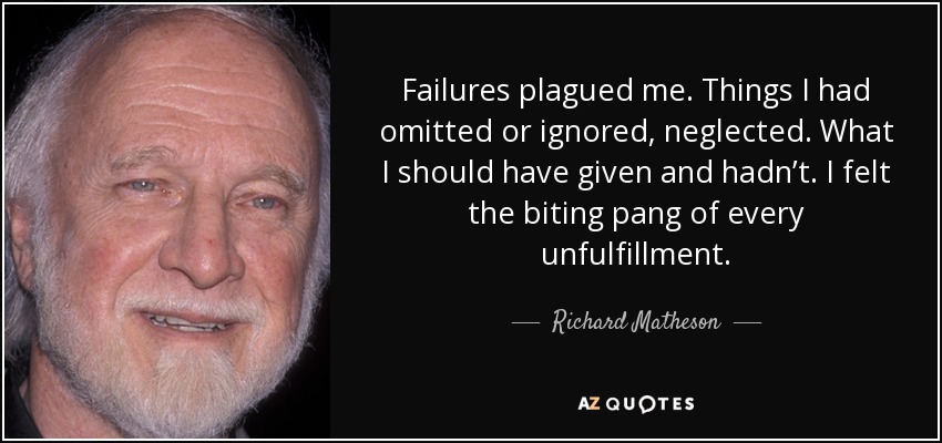 Failures plagued me. Things I had omitted or ignored, neglected. What I should have given and hadn’t. I felt the biting pang of every unfulfillment. - Richard Matheson