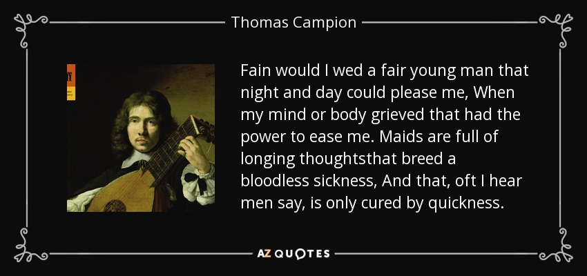 Fain would I wed a fair young man that night and day could please me, When my mind or body grieved that had the power to ease me. Maids are full of longing thoughtsthat breed a bloodless sickness, And that, oft I hear men say, is only cured by quickness. - Thomas Campion