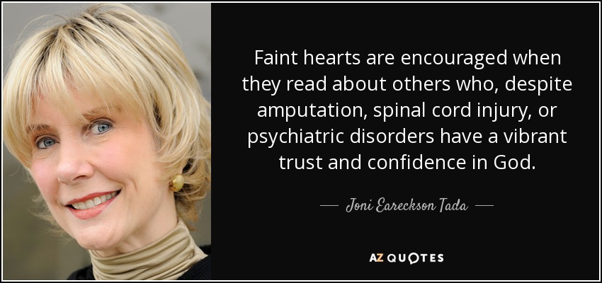 Faint hearts are encouraged when they read about others who, despite amputation, spinal cord injury, or psychiatric disorders have a vibrant trust and confidence in God. - Joni Eareckson Tada