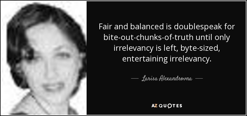 Fair and balanced is doublespeak for bite-out-chunks-of-truth until only irrelevancy is left, byte-sized, entertaining irrelevancy. - Larisa Alexandrovna