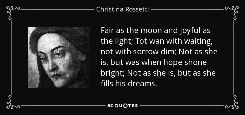 Fair as the moon and joyful as the light; Tot wan with waiting, not with sorrow dim; Not as she is, but was when hope shone bright; Not as she is, but as she fills his dreams. - Christina Rossetti